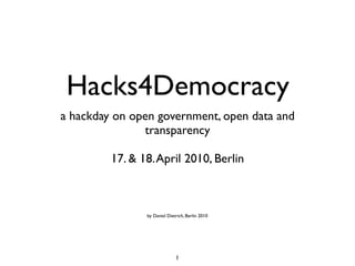 Hacks4Democracy
a hackday on open government, open data and
               transparency

         17. & 18. April 2010, Berlin



                by Daniel Dietrich, Berlin 2010




                              1
 