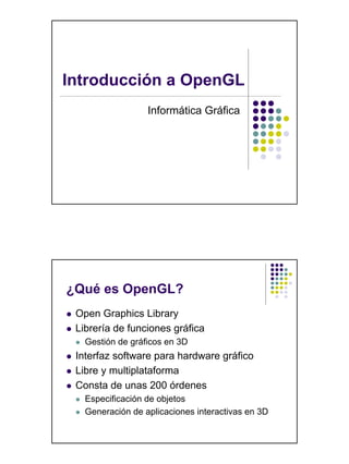 Introducción a OpenGL
                  Informática Gráfica




¿Qué es OpenGL?
 Open Graphics Library
 Librería de funciones gráfica
   Gestión de gráficos en 3D
 Interfaz software para hardware gráfico
 Libre y multiplataforma
 Consta de unas 200 órdenes
   Especificación de objetos
   Generación de aplicaciones interactivas en 3D
 