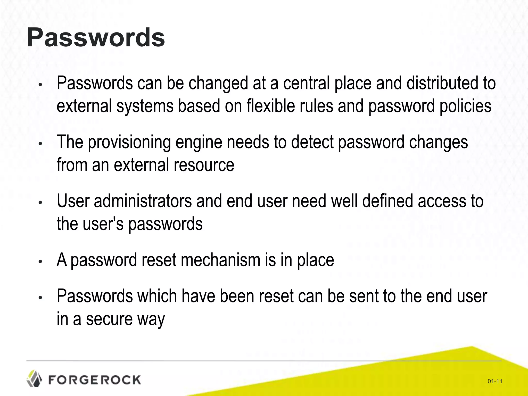 Passwords
•

Passwords can be changed at a central place and distributed to
external systems based on flexible rules and password policies

•

The provisioning engine needs to detect password changes
from an external resource

•

User administrators and end user need well defined access to
the user's passwords

•

A password reset mechanism is in place

•

Passwords which have been reset can be sent to the end user
in a secure way

01-11

 