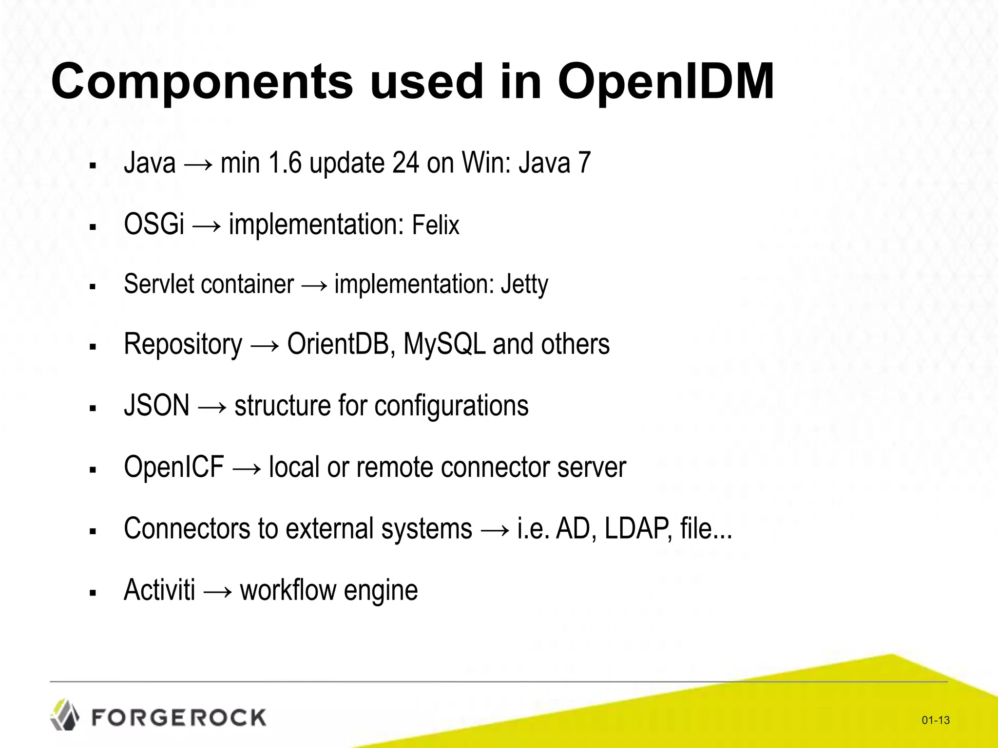 Components used in OpenIDM


Java → min 1.6 update 24 on Win: Java 7



OSGi → implementation: Felix



Servlet container → implementation: Jetty



Repository → OrientDB, MySQL and others



JSON → structure for configurations



OpenICF → local or remote connector server



Connectors to external systems → i.e. AD, LDAP, file...



Activiti → workflow engine

01-13

 