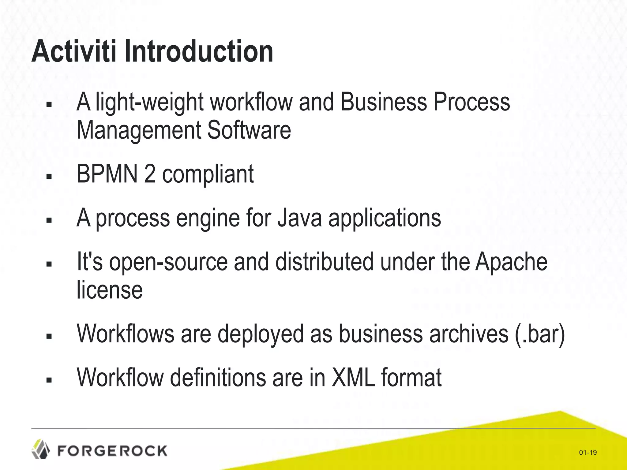 Activiti Introduction


A light-weight workflow and Business Process
Management Software



BPMN 2 compliant



A process engine for Java applications



It's open-source and distributed under the Apache
license



Workflows are deployed as business archives (.bar)



Workflow definitions are in XML format
01-19

 