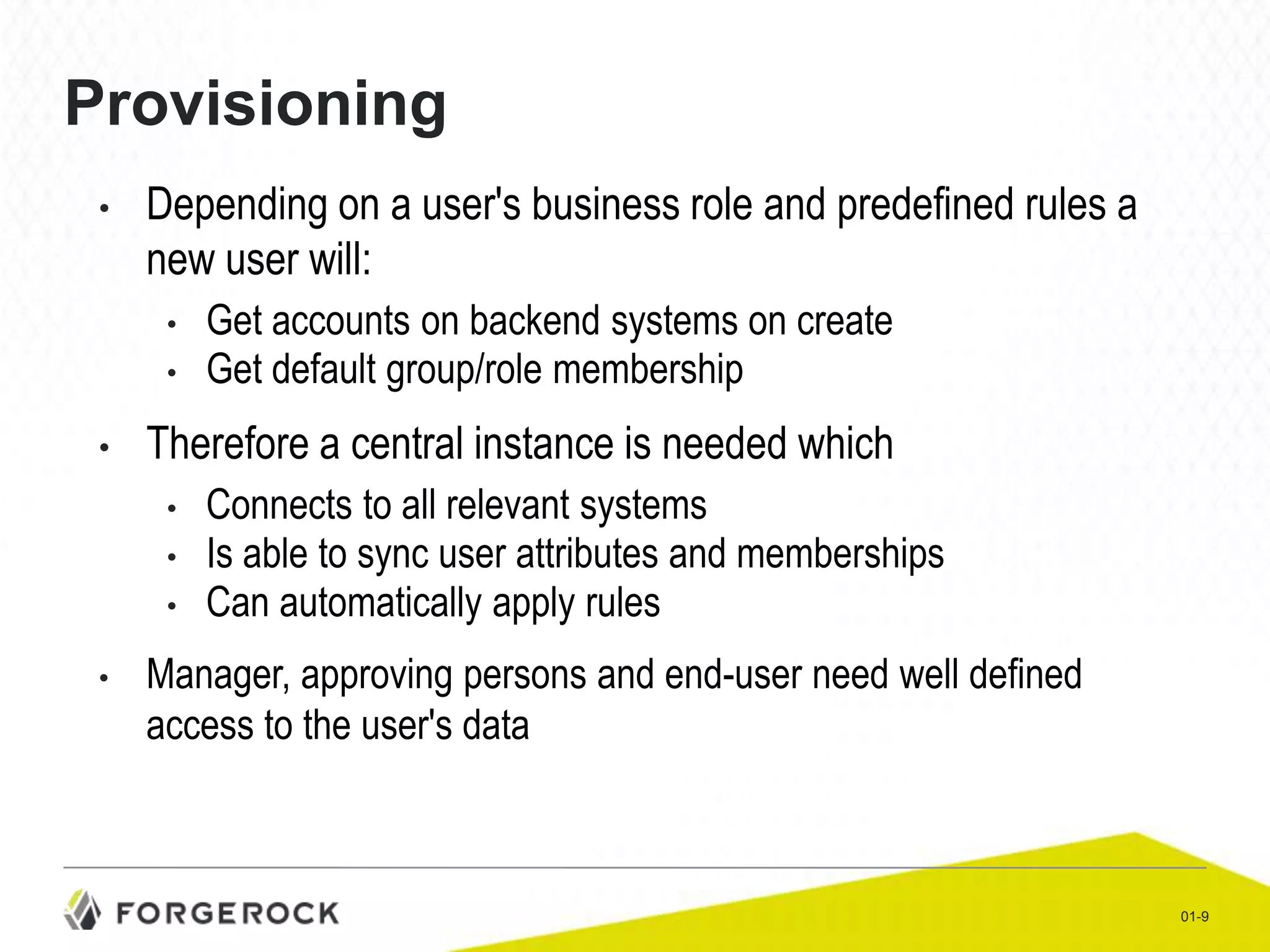 Provisioning
•

Depending on a user's business role and predefined rules a
new user will:
•
•

•

Therefore a central instance is needed which
•
•
•

•

Get accounts on backend systems on create
Get default group/role membership

Connects to all relevant systems
Is able to sync user attributes and memberships
Can automatically apply rules

Manager, approving persons and end-user need well defined
access to the user's data

01-9

 