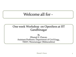 Welcome all for -
One week Workshop on OpenSees at IIT
Gandhinagar
By
Dhanaji S. Chavan,
Assistant Professor, Department of Civil Engg.,
TKIET, Warananagar (Maharashtra)
1Dhanaji S. Chavan
 