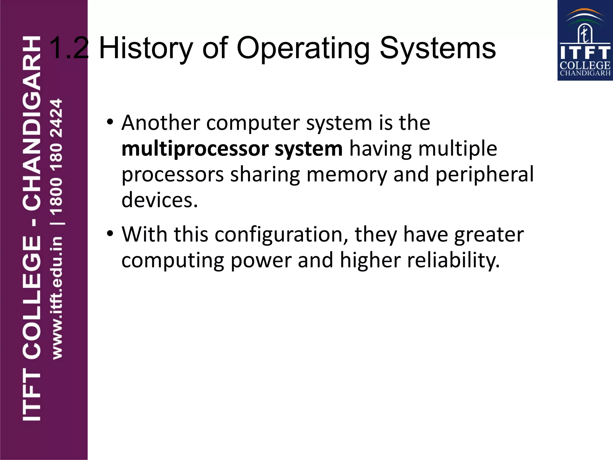 1.2 History of Operating Systems
• Another computer system is the
multiprocessor system having multiple
processors sharing memory and peripheral
devices.
• With this configuration, they have greater
computing power and higher reliability.
 