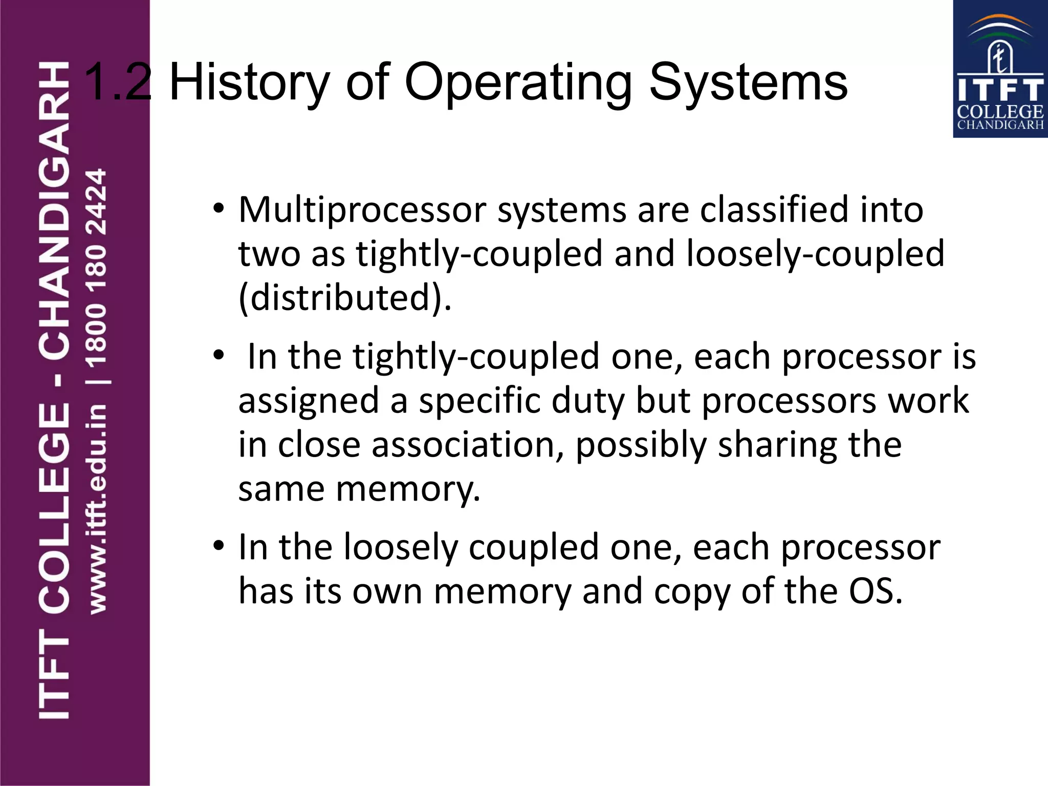 1.2 History of Operating Systems
• Multiprocessor systems are classified into
two as tightly-coupled and loosely-coupled
(distributed).
• In the tightly-coupled one, each processor is
assigned a specific duty but processors work
in close association, possibly sharing the
same memory.
• In the loosely coupled one, each processor
has its own memory and copy of the OS.
 