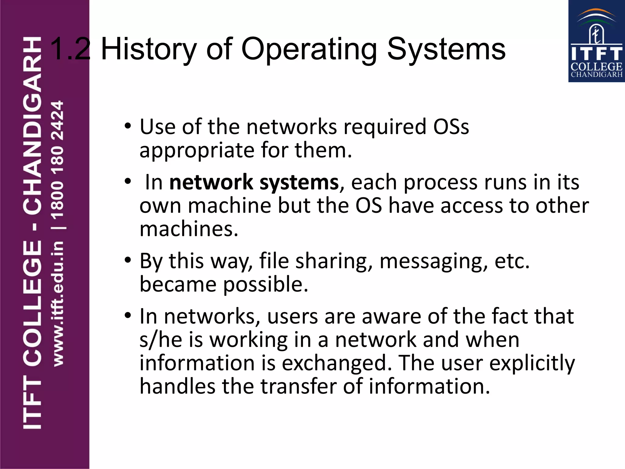 1.2 History of Operating Systems
• Use of the networks required OSs
appropriate for them.
• In network systems, each process runs in its
own machine but the OS have access to other
machines.
• By this way, file sharing, messaging, etc.
became possible.
• In networks, users are aware of the fact that
s/he is working in a network and when
information is exchanged. The user explicitly
handles the transfer of information.
 