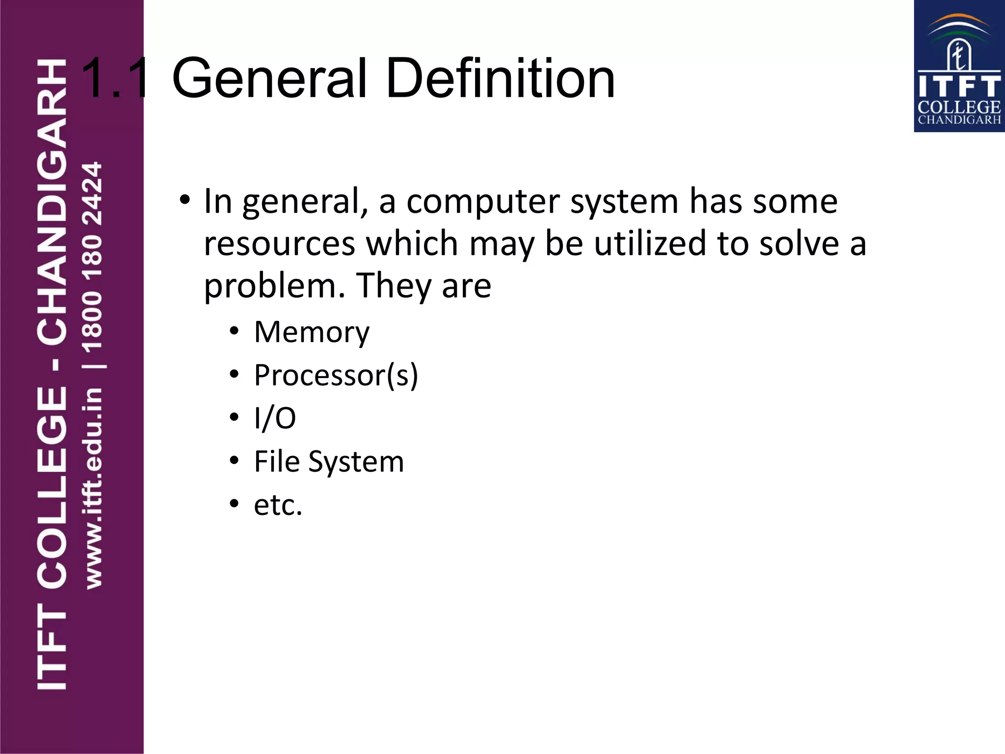 1.1 General Definition
• In general, a computer system has some
resources which may be utilized to solve a
problem. They are
• Memory
• Processor(s)
• I/O
• File System
• etc.
 