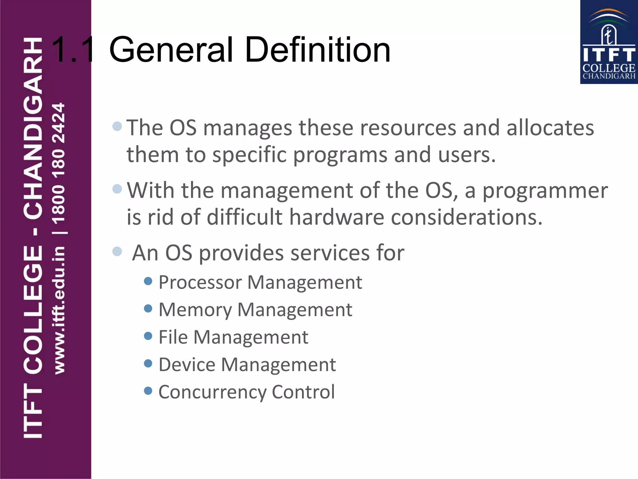 1.1 General Definition
The OS manages these resources and allocates
them to specific programs and users.
With the management of the OS, a programmer
is rid of difficult hardware considerations.
 An OS provides services for
 Processor Management
 Memory Management
 File Management
 Device Management
 Concurrency Control
 