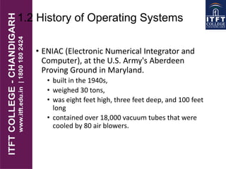 1.2 History of Operating Systems
• ENIAC (Electronic Numerical Integrator and
Computer), at the U.S. Army's Aberdeen
Proving Ground in Maryland.
• built in the 1940s,
• weighed 30 tons,
• was eight feet high, three feet deep, and 100 feet
long
• contained over 18,000 vacuum tubes that were
cooled by 80 air blowers.
 