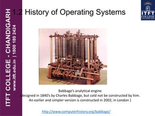 1.2 History of Operating Systems
Babbage’s analytical engine
(designed in 1840’s by Charles Babbage, but cold not be constructed by him.
An earlier and simpler version is constructed in 2002, in London )
http://www.computerhistory.org/babbage/
 