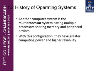 1.2 History of Operating Systems
• Another computer system is the
multiprocessor system having multiple
processors sharing memory and peripheral
devices.
• With this configuration, they have greater
computing power and higher reliability.
 