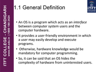 1.1 General Definition
• An OS is a program which acts as an interface
between computer system users and the
computer hardware.
• It provides a user-friendly environment in which
a user may easily develop and execute
programs.
• Otherwise, hardware knowledge would be
mandatory for computer programming.
• So, it can be said that an OS hides the
complexity of hardware from uninterested users.
 