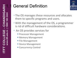 1.1 General Definition
The OS manages these resources and allocates
them to specific programs and users.
With the management of the OS, a programmer
is rid of difficult hardware considerations.
 An OS provides services for
 Processor Management
 Memory Management
 File Management
 Device Management
 Concurrency Control
 