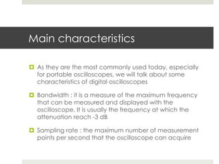 Main characteristics

¤  As they are the most commonly used today, especially
    for portable oscilloscopes, we will talk about some
    characteristics of digital oscilloscopes

¤  Bandwidth : it is a measure of the maximum frequency
    that can be measured and displayed with the
    oscilloscope. It is usually the frequency at which the
    attenuation reach -3 dB

¤  Sampling rate : the maximum number of measurement
    points per second that the oscilloscope can acquire
 