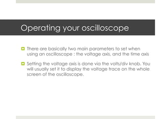 Operating your oscilloscope

¤  There are basically two main parameters to set when
    using an oscilloscope : the voltage axis, and the time axis

¤  Setting the voltage axis is done via the volts/div knob. You
    will usually set it to display the voltage trace on the whole
    screen of the oscilloscope.
 