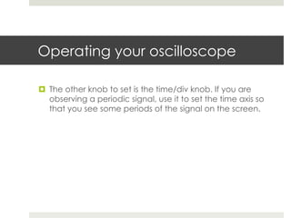 Operating your oscilloscope

¤  The other knob to set is the time/div knob. If you are
    observing a periodic signal, use it to set the time axis so
    that you see some periods of the signal on the screen.
 
