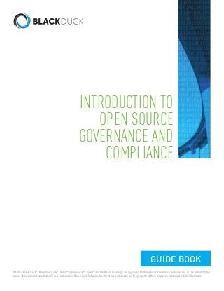 INTRODUCTION TO 
OPEN SOURCE 
GOVERNANCE AND 
COMPLIANCE 
GUIDE BOOK 
© 2012 Black Duck®, Know Your Code®, Ohloh®, SpikeSource®, Spike® and the Black Duck logo are registered trademarks of Black Duck Software, Inc. in the United States 
and/or other jurisdictions. Koders™ is a trademark of Black Duck Software, Inc. All other trademarks are the property of their respective holders. All Rights Reserved. 
 