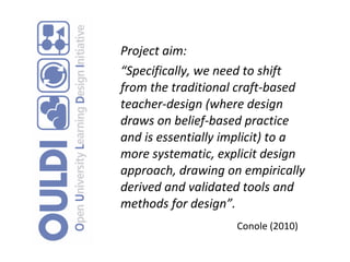 Project aim: “ Specifically, we need to shift from the traditional craft-based teacher-design (where design draws on belief-based practice and is essentially implicit) to a more systematic, explicit design approach, drawing on empirically derived and validated tools and methods for design”. Conole (2010)   