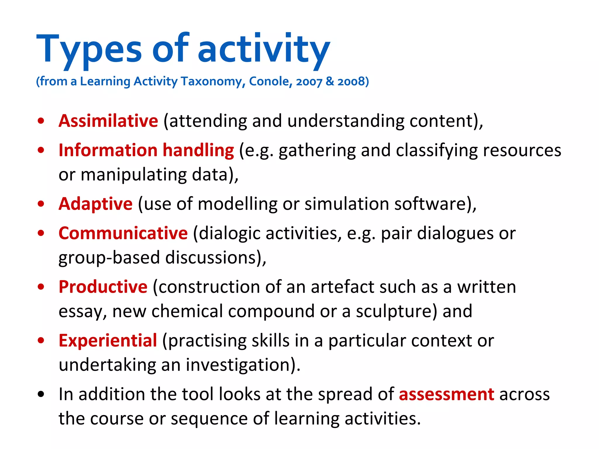 Types of activity (from a Learning Activity Taxonomy, Conole, 2007 & 2008) Assimilative  (attending and understanding content),  Information handling   (e.g. gathering and classifying resources or manipulating data),  Adaptive  (use of modelling or simulation software),  Communicative  (dialogic activities, e.g. pair dialogues or group-based discussions),  Productive  (construction of an artefact such as a written essay, new chemical compound or a sculpture) and  Experiential   (practising skills in a particular context or undertaking an investigation).   In addition the tool looks at the spread of  assessment  across the course or sequence of learning activities.   