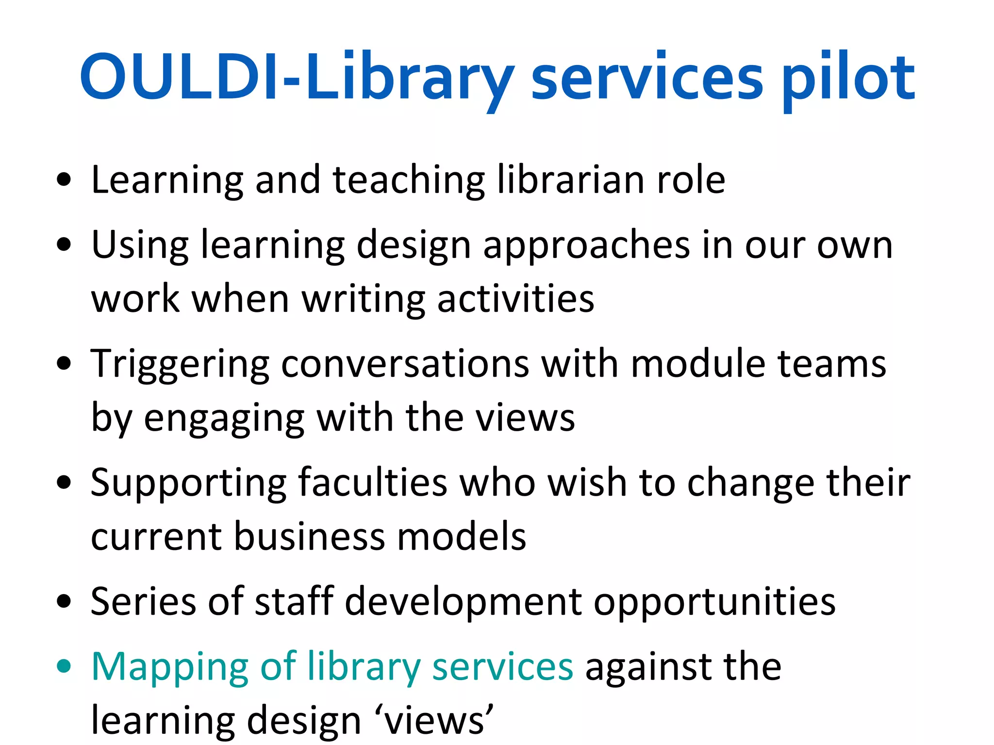 OULDI-Library services pilot Learning and teaching librarian role Using learning design approaches in our own work when writing activities Triggering conversations with module teams by engaging with the views Supporting faculties who wish to change their current business models Series of  staff development opportunities Mapping of library services  against the learning design ‘views’ 