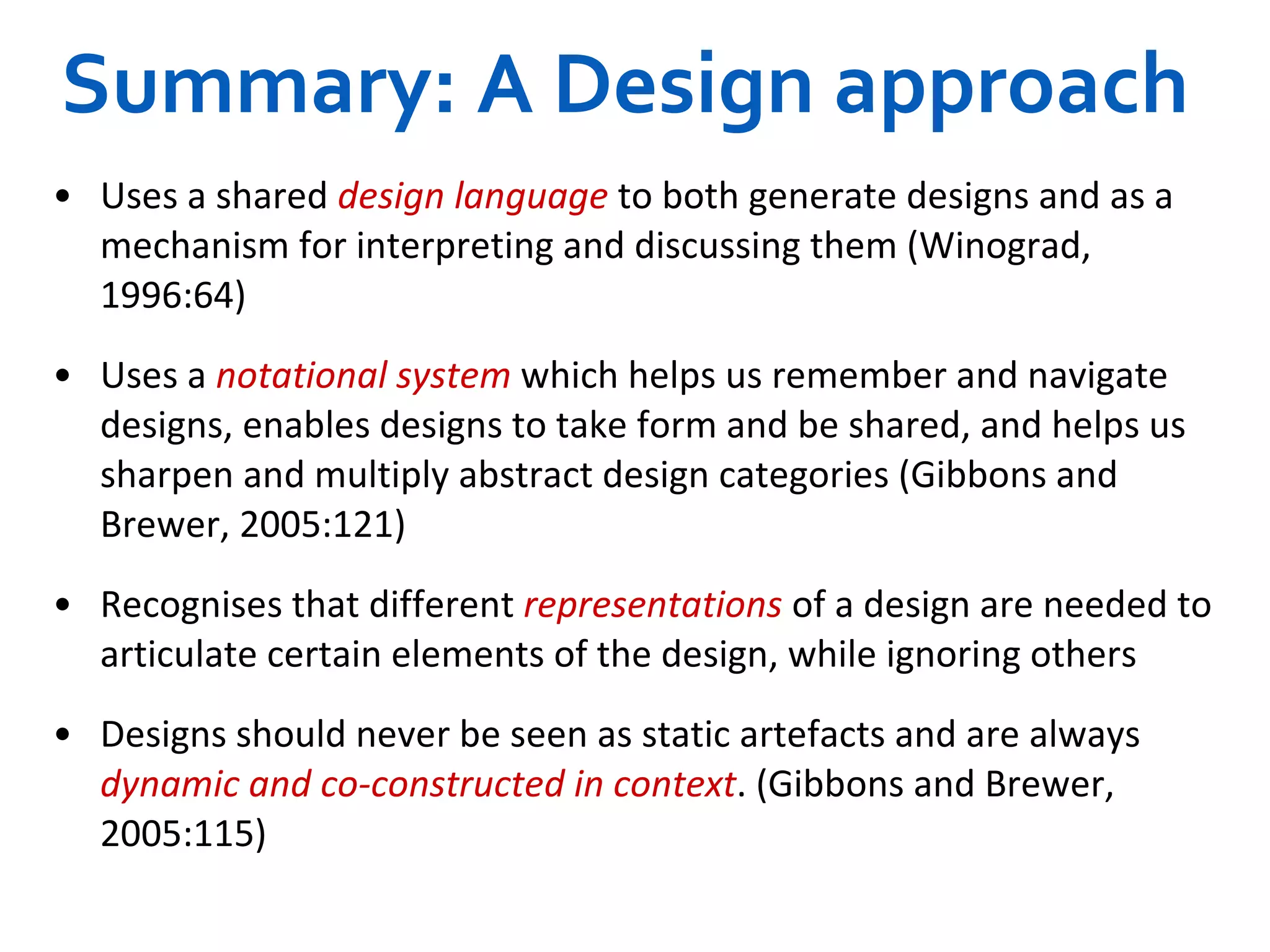 Summary: A Design approach Uses a shared   design language   to both generate designs and as a mechanism for interpreting and discussing them (Winograd, 1996:64) Uses a   notational system   which helps us remember and navigate designs, enables designs to take form and be shared, and helps us sharpen and multiply abstract design categories (Gibbons and Brewer, 2005:121) Recognises that different   representations   of a design are needed to articulate certain elements of the design, while ignoring others Designs should never be seen as static artefacts and are always  dynamic and co-constructed in context . (Gibbons and Brewer, 2005:115) 