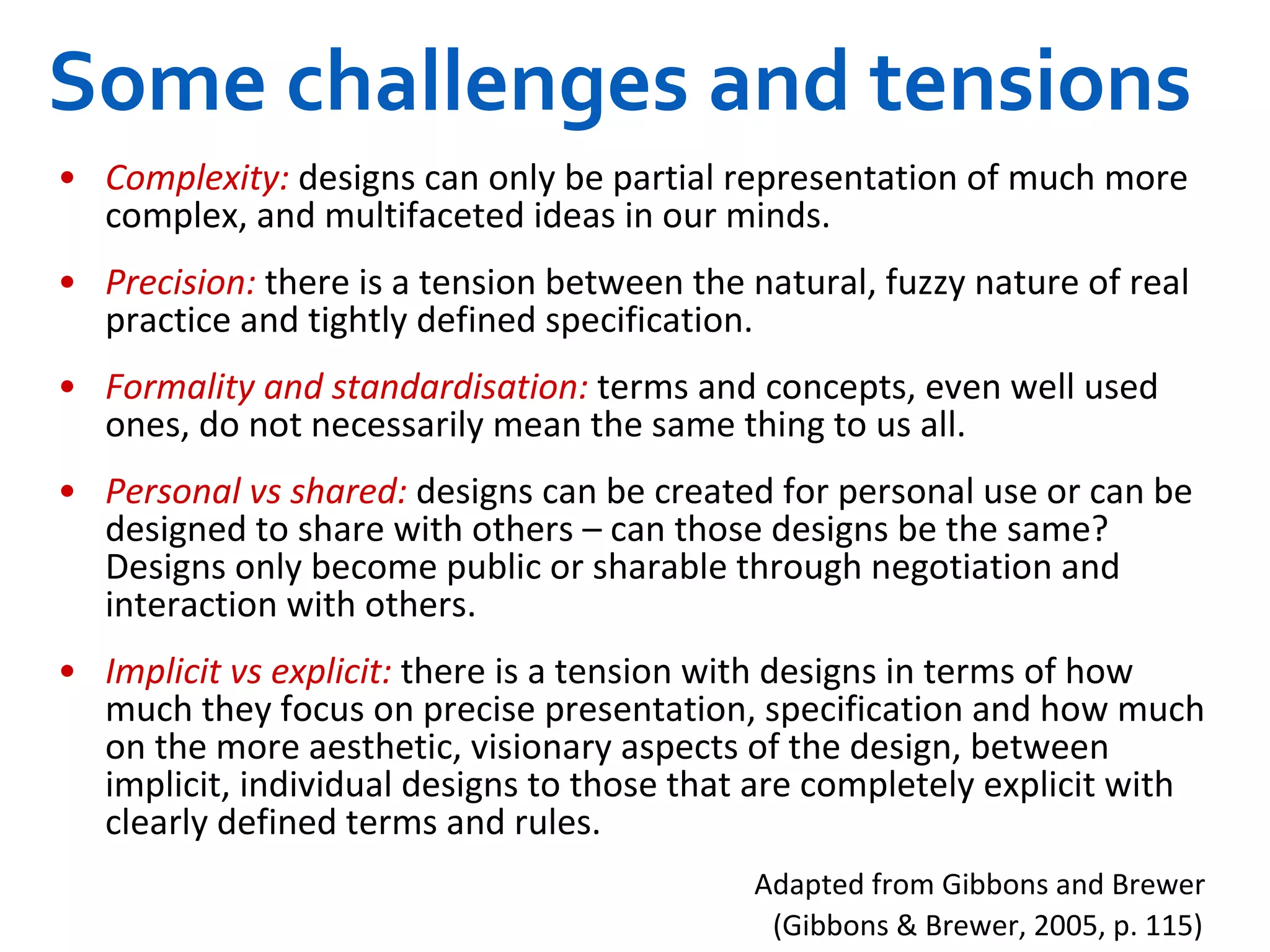Some challenges and tensions Complexity:  designs can only be partial representation of much more complex, and multifaceted ideas in our minds.  Precision:  there is a tension between the natural, fuzzy nature of real practice and tightly defined specification.  Formality and standardisation:  terms and concepts, even well used ones, do not necessarily mean the same thing to us all.  Personal vs shared:  designs can be created for personal use or can be designed to share with others – can those designs be the same? Designs only become public or sharable through negotiation and interaction with others.  Implicit vs explicit:  there is a tension with designs in terms of how much they focus on precise presentation, specification and how much on the more aesthetic, visionary aspects of the design, between implicit, individual designs to those that are completely explicit with clearly defined terms and rules.  Adapted from Gibbons and Brewer  (Gibbons & Brewer, 2005, p. 115)   