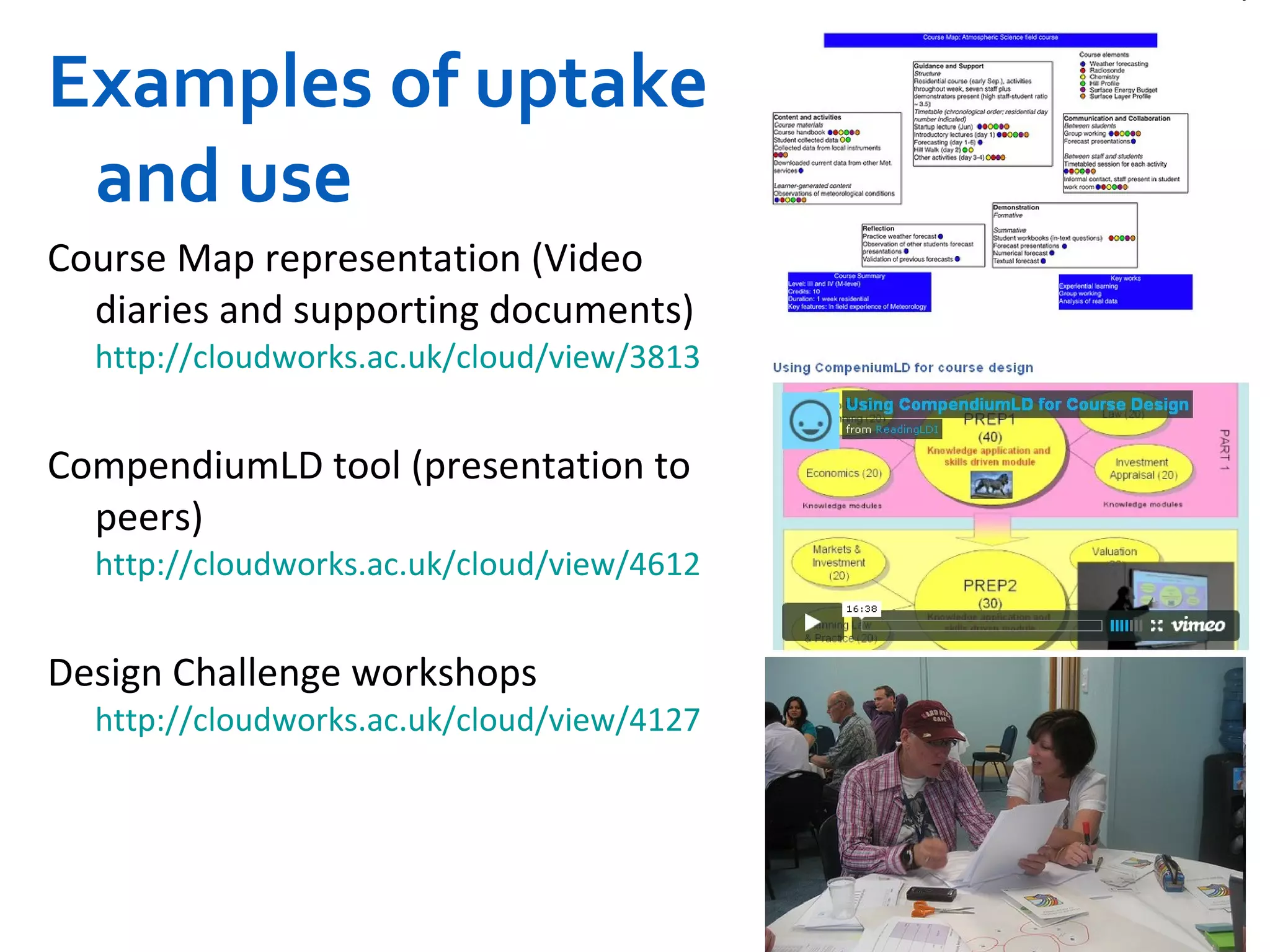 Examples of uptake and use Course Map representation (Video diaries and supporting documents)  http://cloudworks.ac.uk/cloud/view/3813   CompendiumLD tool (presentation to peers)  http://cloudworks.ac.uk/cloud/view/4612   Design Challenge workshops  http://cloudworks.ac.uk/cloud/view/4127 