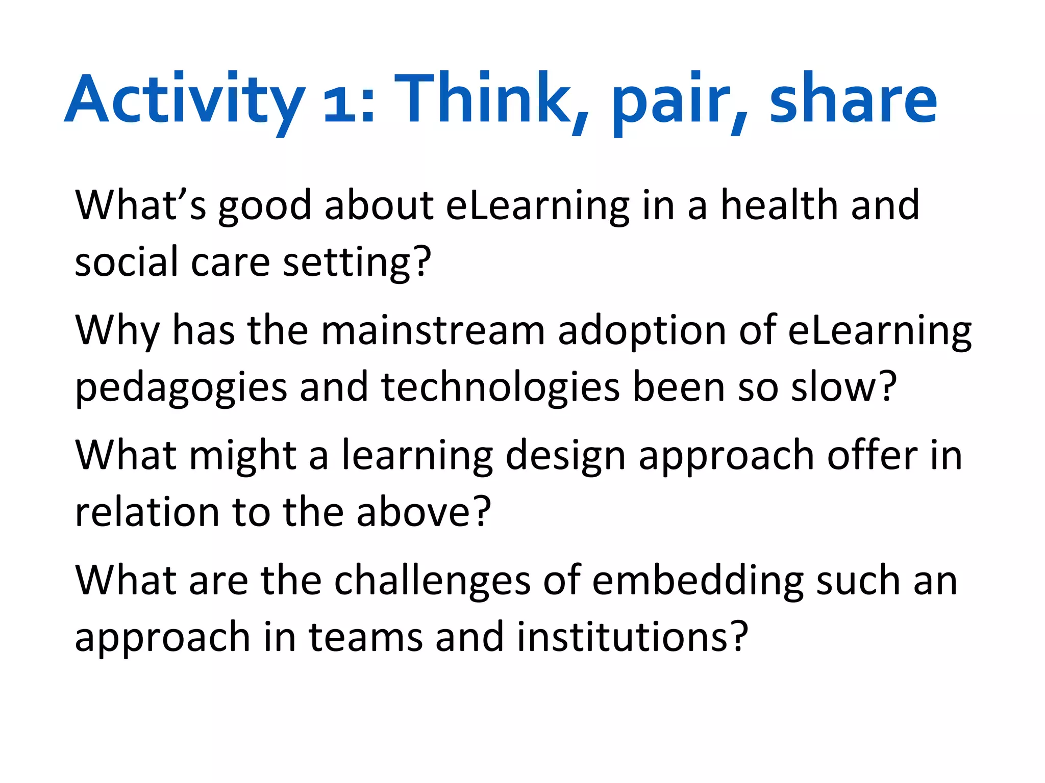 Activity 1: Think, pair, share What’s good about eLearning in a health and social care setting? Why has the mainstream adoption of eLearning pedagogies and technologies been so slow?  What might a learning design approach offer in relation to the above? What are the challenges of embedding such an approach in teams and institutions? 