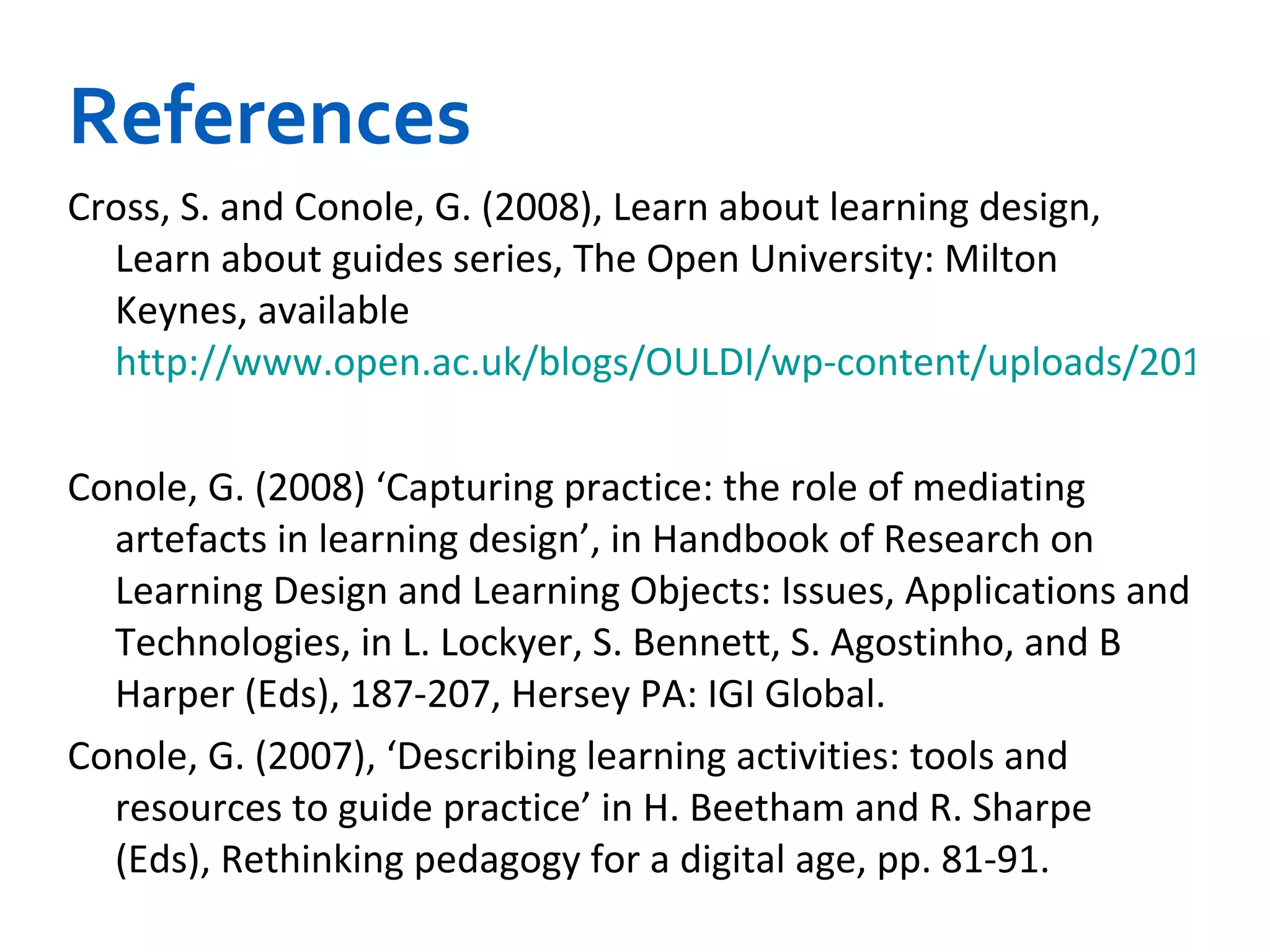 References Cross, S. and Conole, G. (2008), Learn about learning design, Learn about guides series, The Open University: Milton Keynes, available  http://www.open.ac.uk/blogs/OULDI/wp-content/uploads/2010/11/Learn-about-learning-design_v7.doc   Conole, G. (2008) ‘Capturing practice: the role of mediating artefacts in learning design’, in Handbook of Research on Learning Design and Learning Objects: Issues, Applications and Technologies, in L. Lockyer, S. Bennett, S. Agostinho, and B Harper (Eds), 187-207, Hersey PA: IGI Global.   Conole, G. (2007), ‘Describing learning activities: tools and resources to guide practice’ in H. Beetham and R. Sharpe (Eds), Rethinking pedagogy for a digital age, pp. 81-91.   