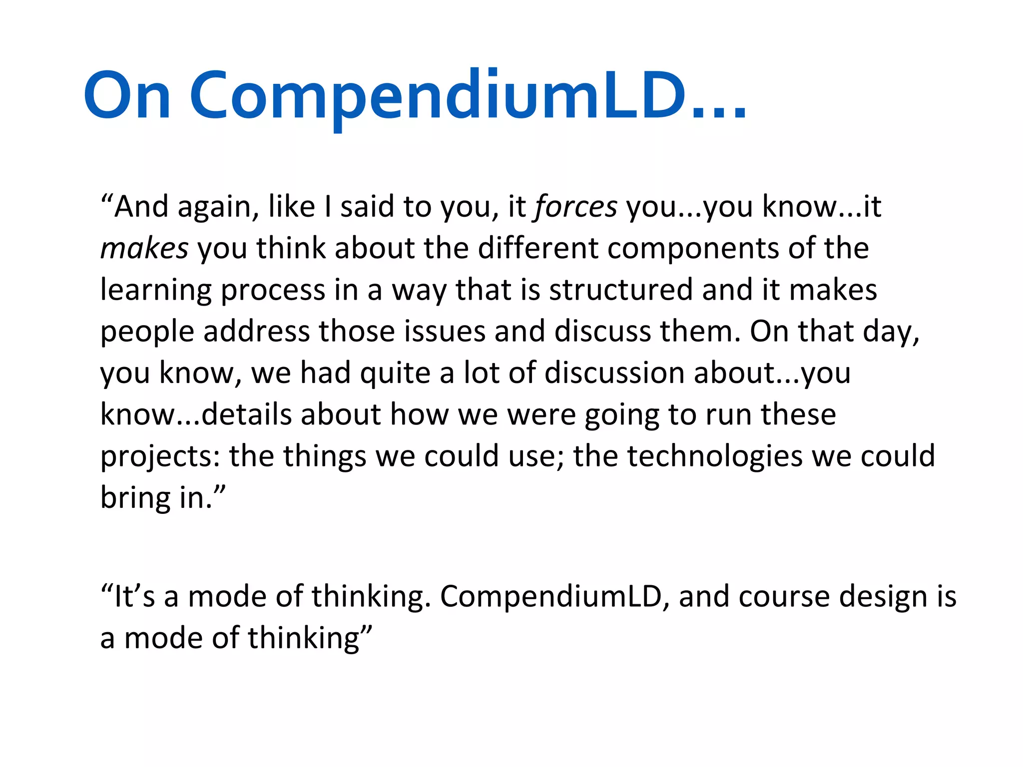On CompendiumLD... “ And again, like I said to you, it  forces  you...you know...it  makes  you think about the different components of the learning process in a way that is structured and it makes people address those issues and discuss them. On that day, you know, we had quite a lot of discussion about...you know...details about how we were going to run these projects: the things we could use; the technologies we could bring in.” “ It’s a mode of thinking. CompendiumLD, and course design is a mode of thinking”   