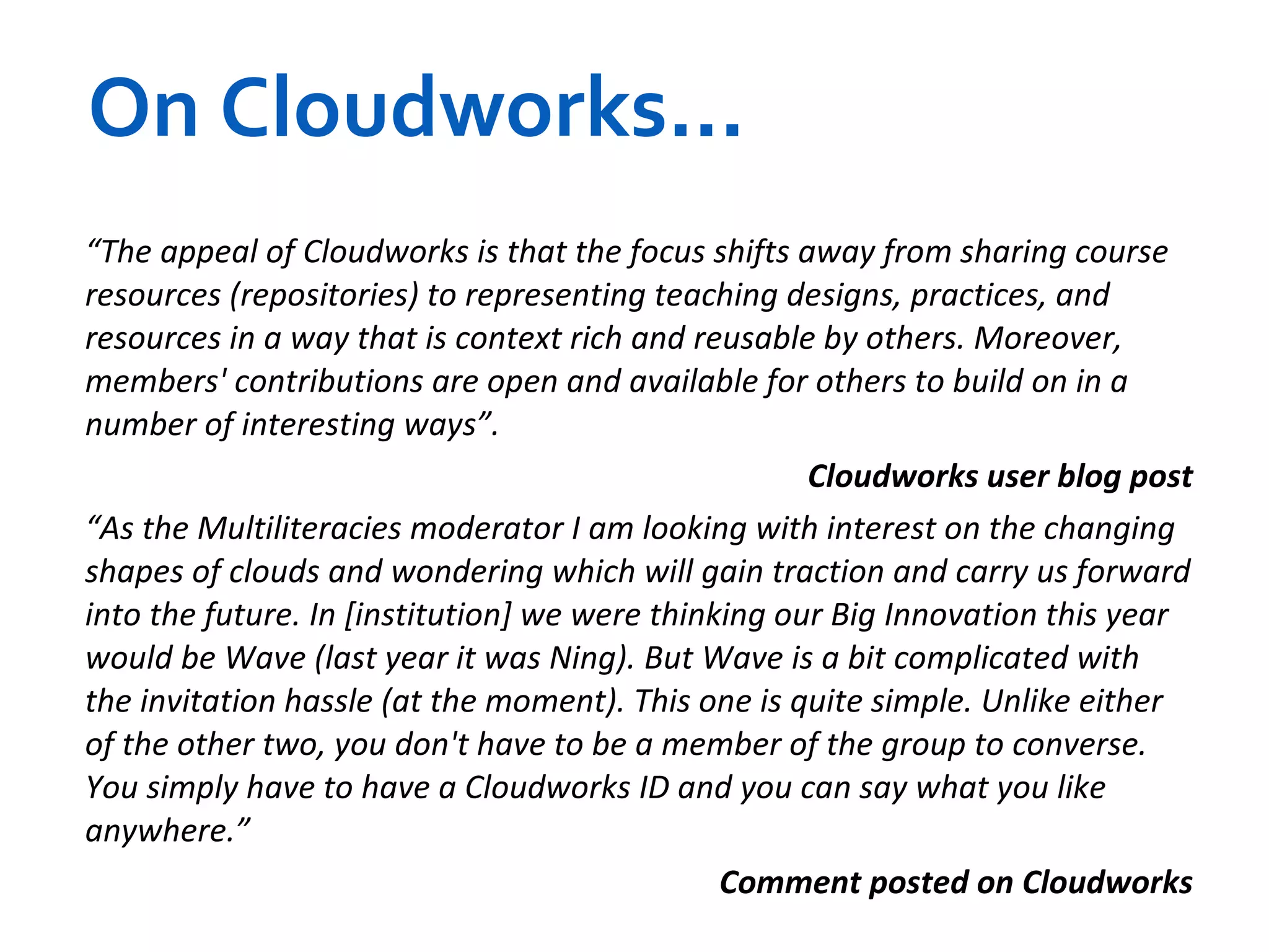 On Cloudworks... “ The appeal of Cloudworks is that the focus shifts away from sharing course resources (repositories) to representing teaching designs, practices, and resources in a way that is context rich and reusable by others. Moreover, members' contributions are open and available for others to build on in a number of interesting ways”. Cloudworks user blog post “ As the Multiliteracies moderator I am looking with interest on the changing shapes of clouds and wondering which will gain traction and carry us forward into the future. In [institution] we were thinking our Big Innovation this year would be Wave (last year it was Ning). But Wave is a bit complicated with the invitation hassle (at the moment). This one is quite simple. Unlike either of the other two, you don't have to be a member of the group to converse. You simply have to have a Cloudworks ID and you can say what you like anywhere.” Comment posted on Cloudworks 