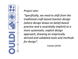 Project aim: “ Specifically, we need to shift from the traditional craft-based teacher-design (where design draws on belief-based practice and is essentially implicit) to a more systematic, explicit design approach, drawing on empirically derived and validated tools and methods for design”.  Conole (2010)   
