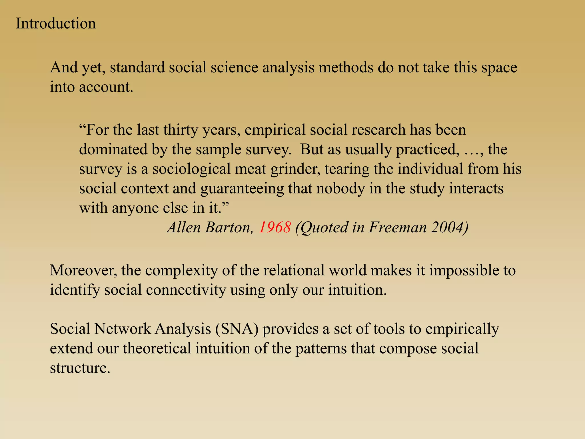 And yet, standard social science analysis methods do not take this space
into account.
“For the last thirty years, empirical social research has been
dominated by the sample survey. But as usually practiced, …, the
survey is a sociological meat grinder, tearing the individual from his
social context and guaranteeing that nobody in the study interacts
with anyone else in it.”
Allen Barton, 1968 (Quoted in Freeman 2004)
Moreover, the complexity of the relational world makes it impossible to
identify social connectivity using only our intuition.
Social Network Analysis (SNA) provides a set of tools to empirically
extend our theoretical intuition of the patterns that compose social
structure.
Introduction
 