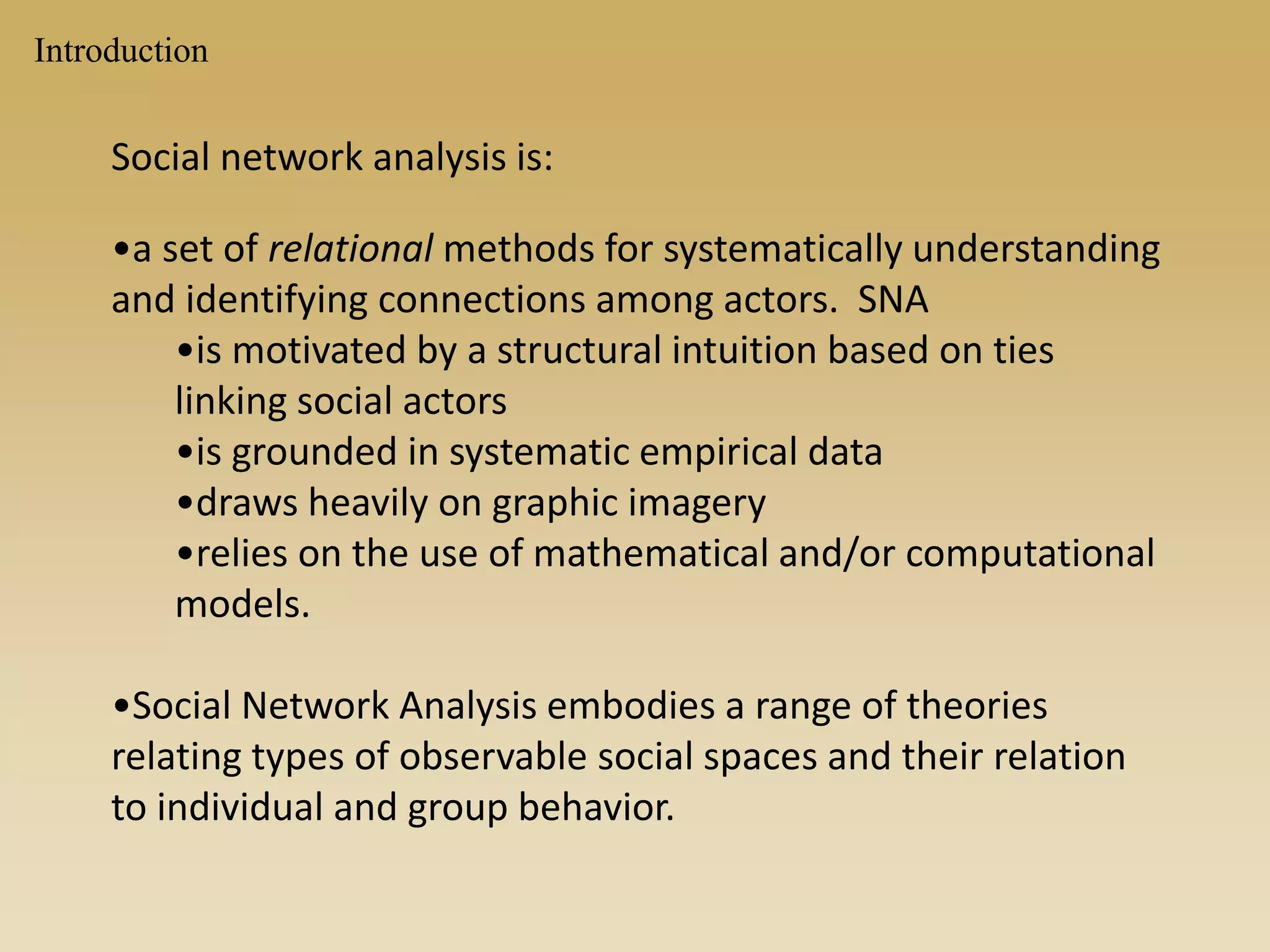 Social network analysis is:
•a set of relational methods for systematically understanding
and identifying connections among actors. SNA
•is motivated by a structural intuition based on ties
linking social actors
•is grounded in systematic empirical data
•draws heavily on graphic imagery
•relies on the use of mathematical and/or computational
models.
•Social Network Analysis embodies a range of theories
relating types of observable social spaces and their relation
to individual and group behavior.
Introduction
 