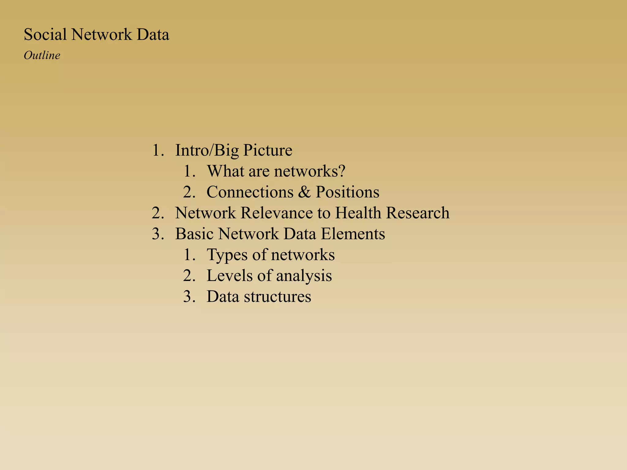 1. Intro/Big Picture
1. What are networks?
2. Connections & Positions
2. Network Relevance to Health Research
3. Basic Network Data Elements
1. Types of networks
2. Levels of analysis
3. Data structures
Outline
Social Network Data
 