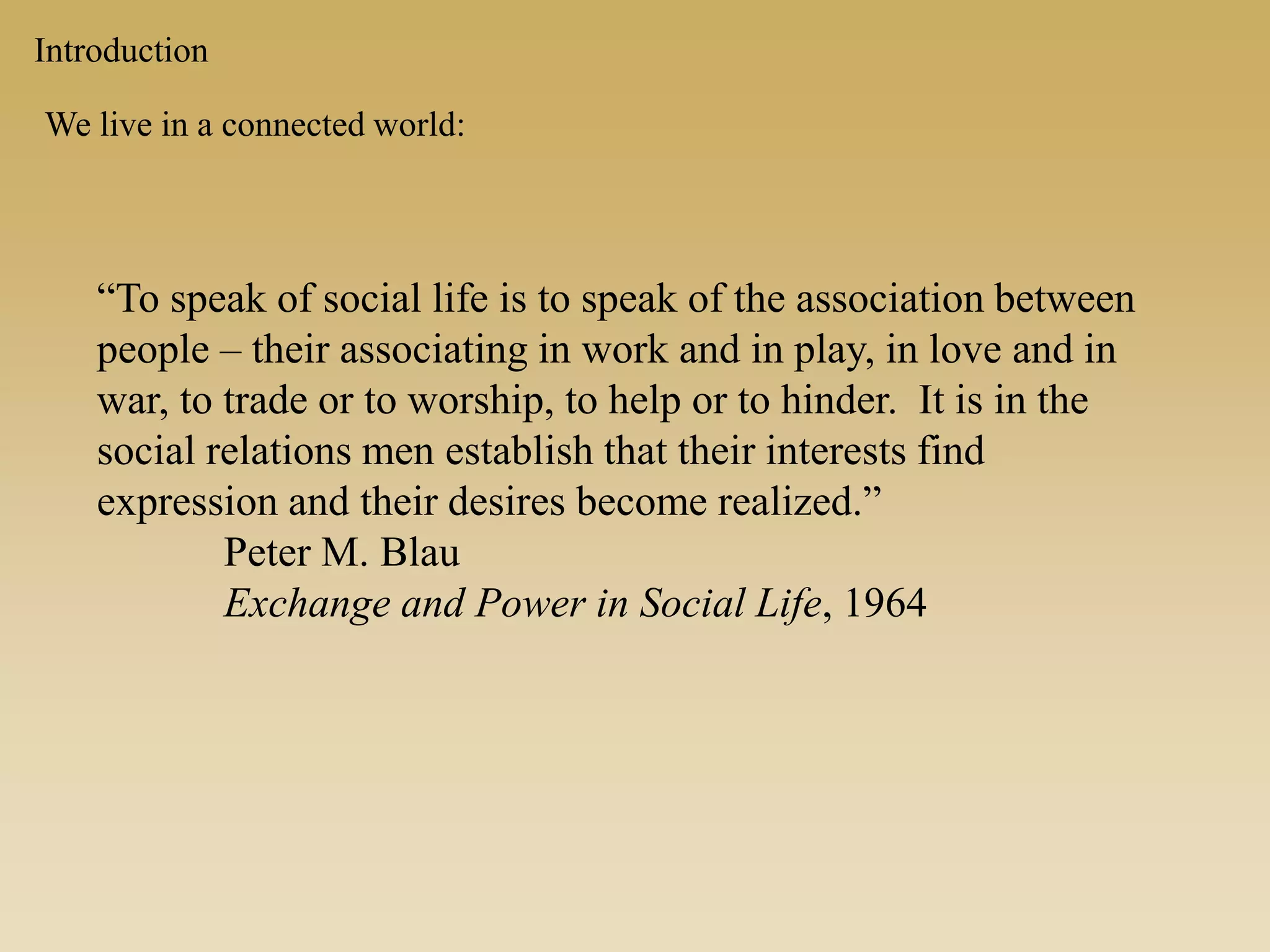 Introduction
We live in a connected world:
“To speak of social life is to speak of the association between
people – their associating in work and in play, in love and in
war, to trade or to worship, to help or to hinder. It is in the
social relations men establish that their interests find
expression and their desires become realized.”
Peter M. Blau
Exchange and Power in Social Life, 1964
 