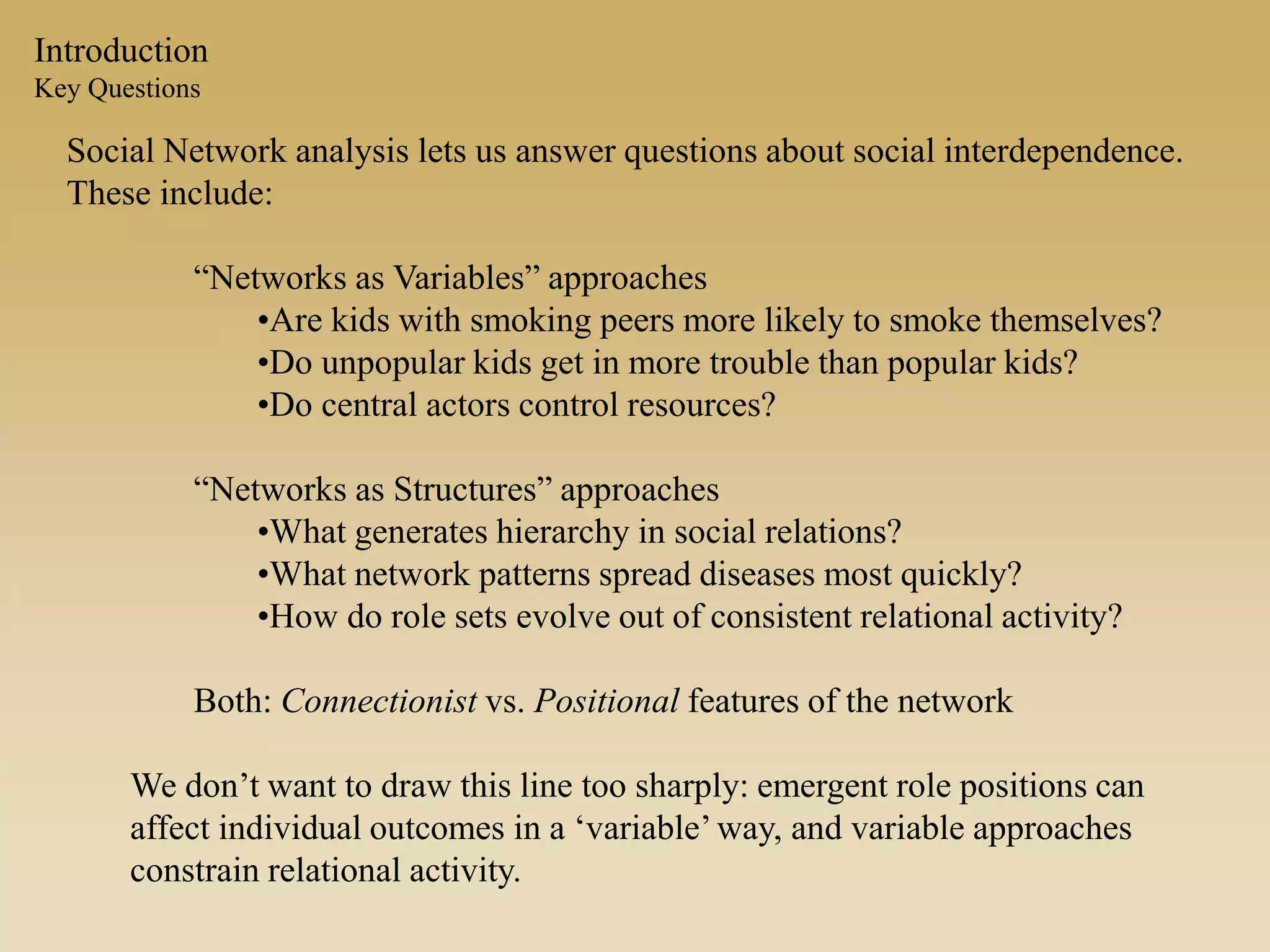 Introduction
Key Questions
Social Network analysis lets us answer questions about social interdependence.
These include:
“Networks as Variables” approaches
•Are kids with smoking peers more likely to smoke themselves?
•Do unpopular kids get in more trouble than popular kids?
•Do central actors control resources?
“Networks as Structures” approaches
•What generates hierarchy in social relations?
•What network patterns spread diseases most quickly?
•How do role sets evolve out of consistent relational activity?
Both: Connectionist vs. Positional features of the network
We don’t want to draw this line too sharply: emergent role positions can
affect individual outcomes in a ‘variable’way, and variable approaches
constrain relational activity.
 