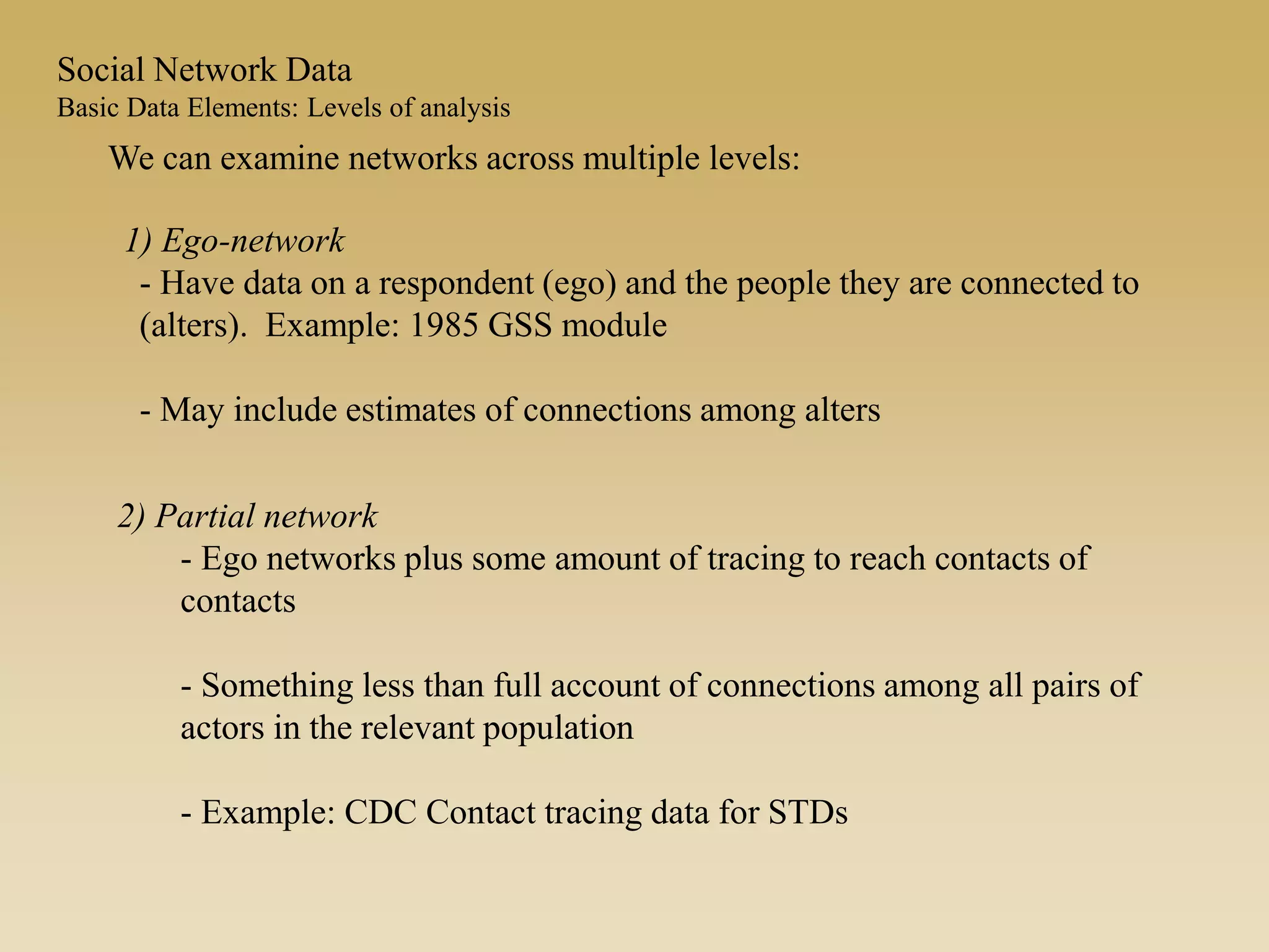 We can examine networks across multiple levels:
1) Ego-network
- Have data on a respondent (ego) and the people they are connected to
(alters). Example: 1985 GSS module
- May include estimates of connections among alters
2) Partial network
- Ego networks plus some amount of tracing to reach contacts of
contacts
- Something less than full account of connections among all pairs of
actors in the relevant population
- Example: CDC Contact tracing data for STDs
Social Network Data
Basic Data Elements: Levels of analysis
 