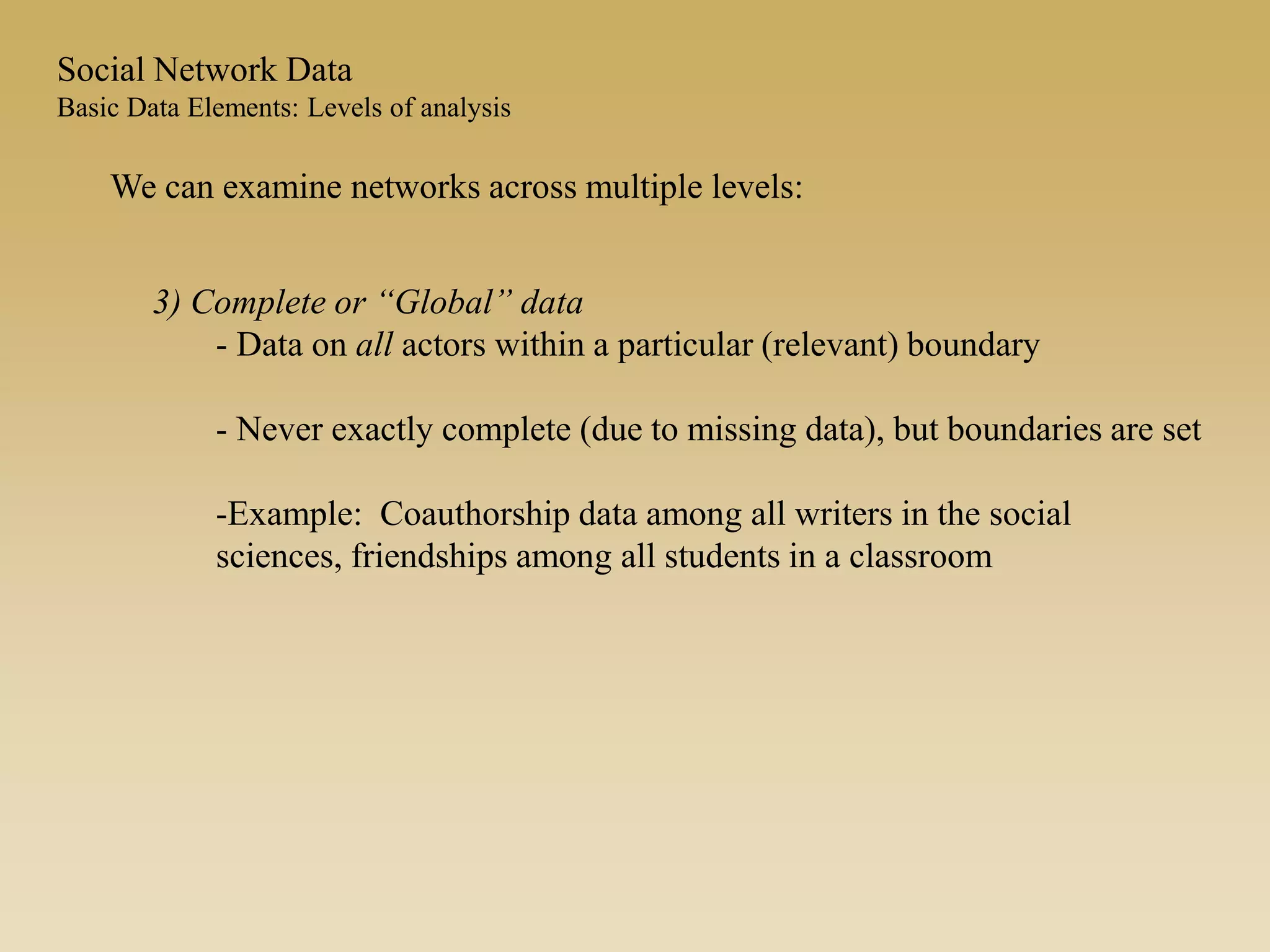 3) Complete or “Global” data
- Data on all actors within a particular (relevant) boundary
- Never exactly complete (due to missing data), but boundaries are set
-Example: Coauthorship data among all writers in the social
sciences, friendships among all students in a classroom
We can examine networks across multiple levels:
Social Network Data
Basic Data Elements: Levels of analysis
 