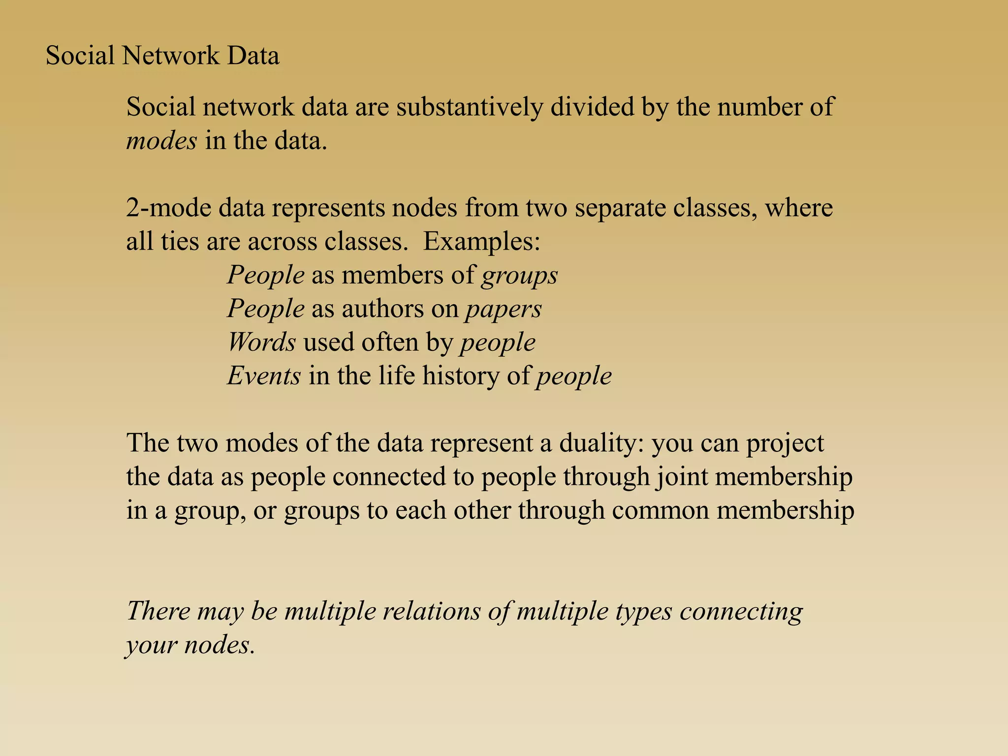 Social Network Data
Social network data are substantively divided by the number of
modes in the data.
2-mode data represents nodes from two separate classes, where
all ties are across classes. Examples:
People as members of groups
People as authors on papers
Words used often by people
Events in the life history of people
The two modes of the data represent a duality: you can project
the data as people connected to people through joint membership
in a group, or groups to each other through common membership
There may be multiple relations of multiple types connecting
your nodes.
 