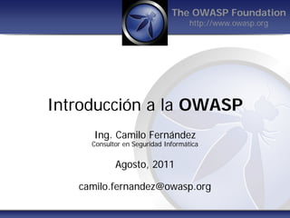 The OWASP Foundation
                                    http://www.owasp.org




Introducción a la OWASP
      Ing. Camilo Fernández
     Consultor en Seguridad Informática


            Agosto, 2011

   camilo.fernandez@owasp.org
 