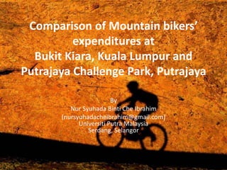 Comparison of Mountain bikers’
expenditures at
Bukit Kiara, Kuala Lumpur and
Putrajaya Challenge Park, Putrajaya
By
Nur Syuhada Binti Che Ibrahim
(nursyuhadacheibrahim@gmail.com)
Universiti Putra Malaysia
Serdang, Selangor
 