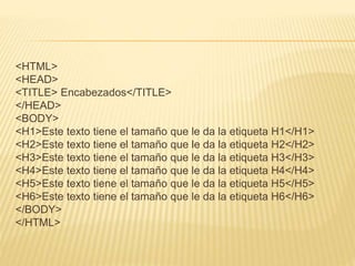 <HTML>
<HEAD>
<TITLE> Encabezados</TITLE>
</HEAD>
<BODY>
<H1>Este texto tiene el tamaño que le da la etiqueta H1</H1>
<H2>Este texto tiene el tamaño que le da la etiqueta H2</H2>
<H3>Este texto tiene el tamaño que le da la etiqueta H3</H3>
<H4>Este texto tiene el tamaño que le da la etiqueta H4</H4>
<H5>Este texto tiene el tamaño que le da la etiqueta H5</H5>
<H6>Este texto tiene el tamaño que le da la etiqueta H6</H6>
</BODY>
</HTML>
 