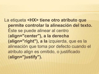 La etiqueta <HX> tiene otro atributo que
permite controlar la alineación del texto.
Éste se puede alinear al centro
(align="center"), a la derecha
(align="right"), a la izquierda, que es la
alineación que toma por defecto cuando el
atributo align es omitido, o justificado
(align="justify").
 