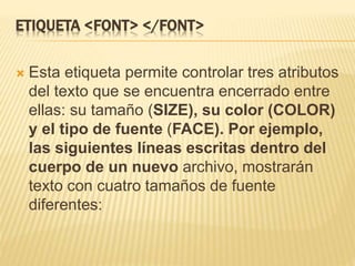 ETIQUETA <FONT> </FONT>
 Esta etiqueta permite controlar tres atributos
del texto que se encuentra encerrado entre
ellas: su tamaño (SIZE), su color (COLOR)
y el tipo de fuente (FACE). Por ejemplo,
las siguientes líneas escritas dentro del
cuerpo de un nuevo archivo, mostrarán
texto con cuatro tamaños de fuente
diferentes:
 