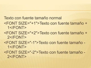Texto con fuente tamaño normal
<FONT SIZE="+1">Texto con fuente tamaño +
1</FONT>
<FONT SIZE="+2">Texto con fuente tamaño +
2</FONT>
<FONT SIZE="-1">Texto con fuente tamaño -
1</FONT>
<FONT SIZE="-2">Texto con fuente tamaño -
2</FONT>
 
