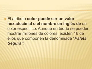  El atributo color puede ser un valor
hexadecimal o el nombre en inglés de un
color específico. Aunque en teoría se pueden
mostrar millones de colores, existen 16 de
ellos que componen la denominada “Paleta
Segura”.
 