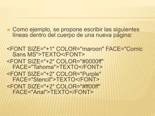  Como ejemplo, se propone escribir las siguientes
líneas dentro del cuerpo de una nueva página:
<FONT SIZE="+1" COLOR="maroon" FACE="Comic
Sans MS">TEXTO</FONT>
<FONT SIZE="+2" COLOR="#0000ff"
FACE="Tahoma">TEXTO</FONT>
<FONT SIZE="+2" COLOR="Purple"
FACE="Stencil">TEXTO</FONT>
<FONT SIZE="+2" COLOR="#ff00ff"
FACE="Arial">TEXTO</FONT>
 