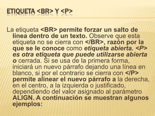ETIQUETA <BR> Y <P>
La etiqueta <BR> permite forzar un salto de
línea dentro de un texto. Observe que esta
etiqueta no se cierra con </BR>, razón por la
que se le conoce como etiqueta abierta. <P>
es otra etiqueta que puede utilizarse abierta
o cerrada. Si se usa de la primera forma,
iniciará un nuevo párrafo dejando una línea en
blanco, si por el contrario se cierra con </P>
permite alinear el nuevo párrafo a la derecha,
en el centro, a la izquierda o justificado,
dependiendo del valor asignado al parámetro
ALIGN. A continuación se muestran algunos
ejemplos:
 