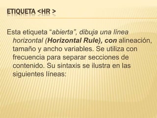 ETIQUETA <HR >
Esta etiqueta “abierta”, dibuja una línea
horizontal (Horizontal Rule), con alineación,
tamaño y ancho variables. Se utiliza con
frecuencia para separar secciones de
contenido. Su sintaxis se ilustra en las
siguientes líneas:
 